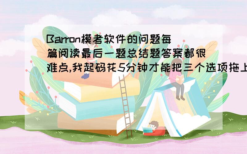 Barron模考软件的问题每篇阅读最后一题总结题答案都很难点,我起码花5分钟才能把三个选项拖上去.要怎么办?如果想跳过总结题好像又不行.要每一提都做完能继续下一题.这样时间根本不够用.