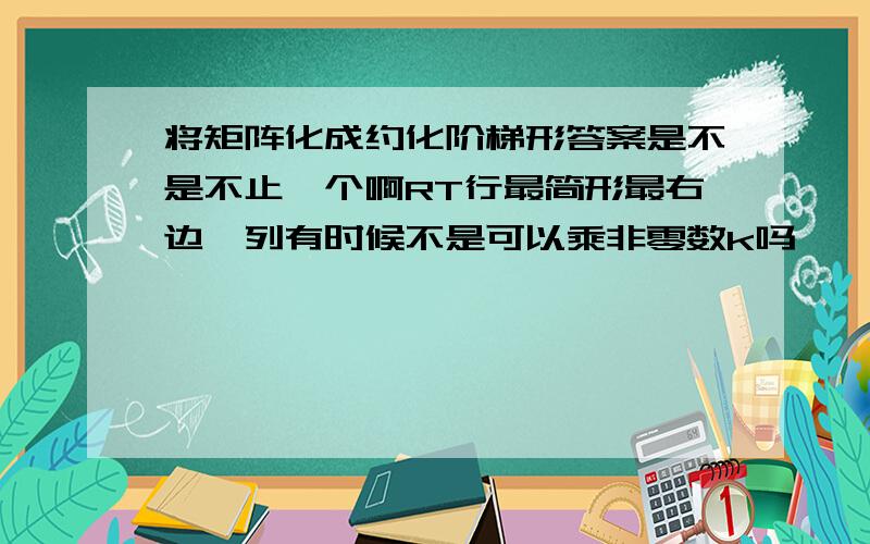 将矩阵化成约化阶梯形答案是不是不止一个啊RT行最简形最右边一列有时候不是可以乘非零数k吗