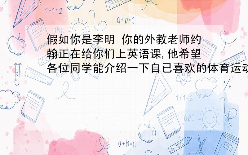 假如你是李明 你的外教老师约翰正在给你们上英语课,他希望各位同学能介绍一下自已喜欢的体育运动,并写一篇英语短文,在下课的时候交给他.要求：1、语句通顺,语意连贯；2、可根据自己