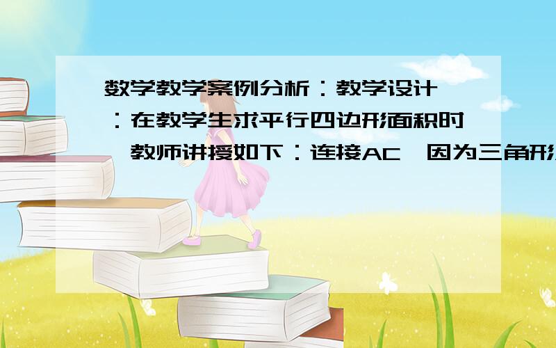 数学教学案例分析：教学设计一：在教学生求平行四边形面积时,教师讲授如下：连接AC,因为三角形ABC与三角形CDA的三边分别相等,所以,这两个三角形全等,三角形ABC的面积等于1/2底乘高,所以,