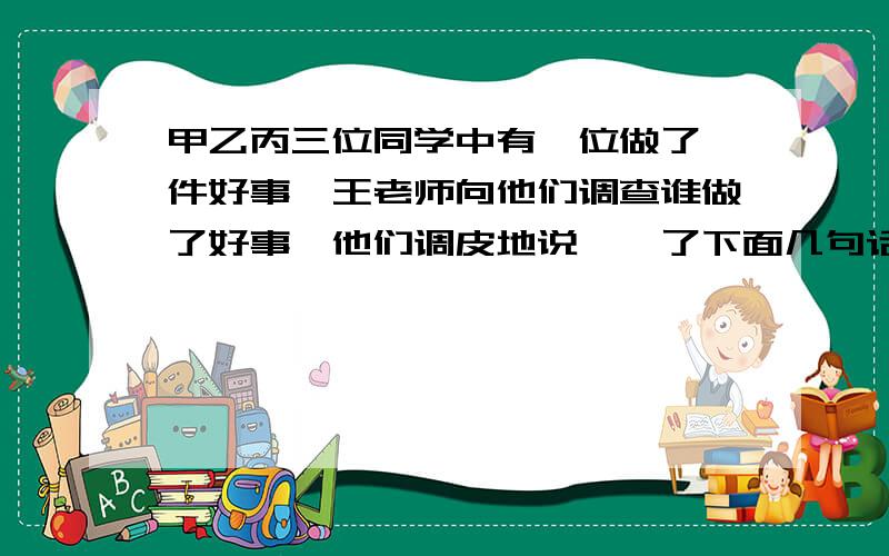 甲乙丙三位同学中有一位做了一件好事,王老师向他们调查谁做了好事,他们调皮地说……了下面几句话：甲说：“我没有做这件事,乙也没有做这件事.”乙说：“我没有做这件事,丙也没有做