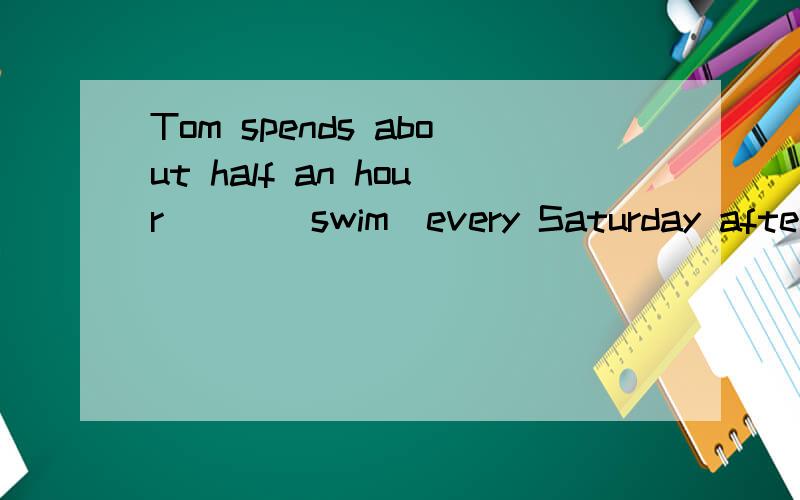 Tom spends about half an hour___(swim)every Saturday afternoon.