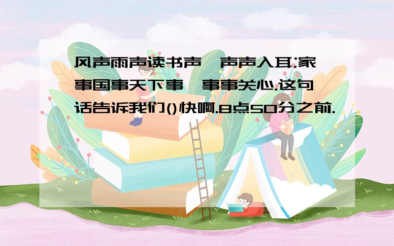 风声雨声读书声,声声入耳;家事国事天下事,事事关心.这句话告诉我们()快啊.8点50分之前.