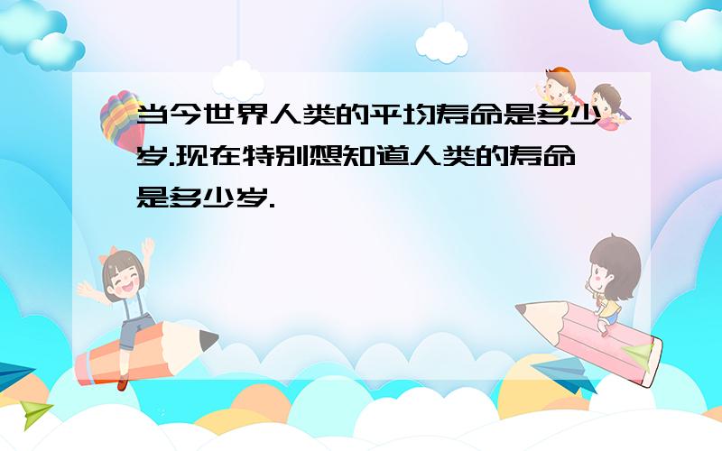 当今世界人类的平均寿命是多少岁.现在特别想知道人类的寿命是多少岁.