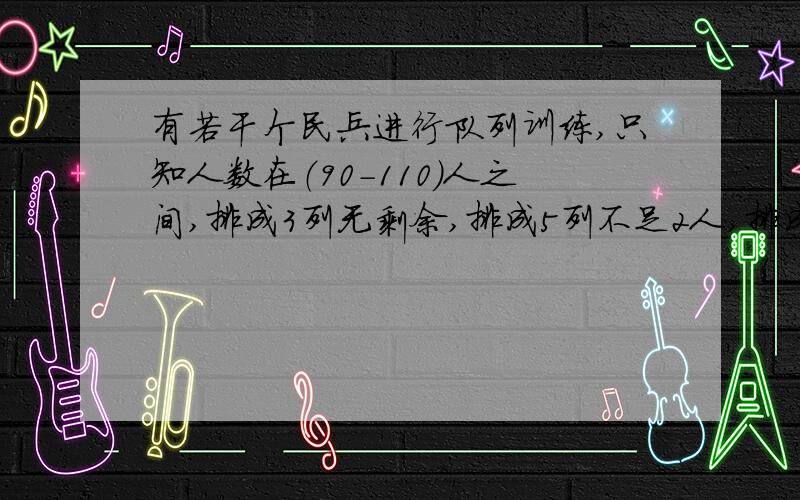 有若干个民兵进行队列训练,只知人数在（90-110）人之间,排成3列无剩余,排成5列不足2人,排成7列不足4人