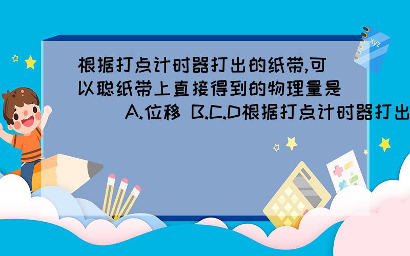 根据打点计时器打出的纸带,可以聪纸带上直接得到的物理量是（） A.位移 B.C.D根据打点计时器打出的纸带,可以聪纸带上直接得到的物理量是（） A.位移 B.C.D.