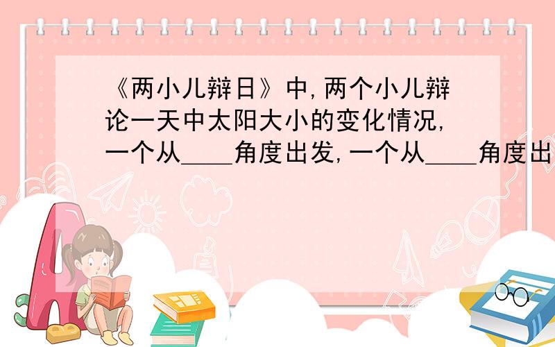 《两小儿辩日》中,两个小儿辩论一天中太阳大小的变化情况,一个从＿＿角度出发,一个从＿＿角度出发,故得出相反的结论.说明了＿＿＿＿、＿＿＿＿道理,表现了他们＿＿＿＿的可贵精神.