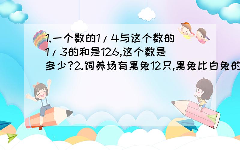 1.一个数的1/4与这个数的1/3的和是126,这个数是多少?2.饲养场有黑兔12只,黑兔比白兔的3倍少3只,白兔有多少只?3.笼子里有鸡兔共32只,兔子的只数是鸡的3倍,鸡兔各有多少只?