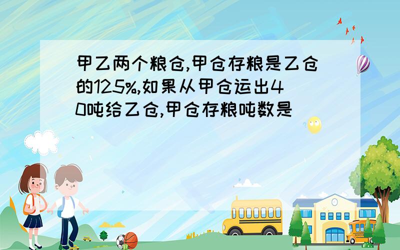 甲乙两个粮仓,甲仓存粮是乙仓的125%,如果从甲仓运出40吨给乙仓,甲仓存粮吨数是