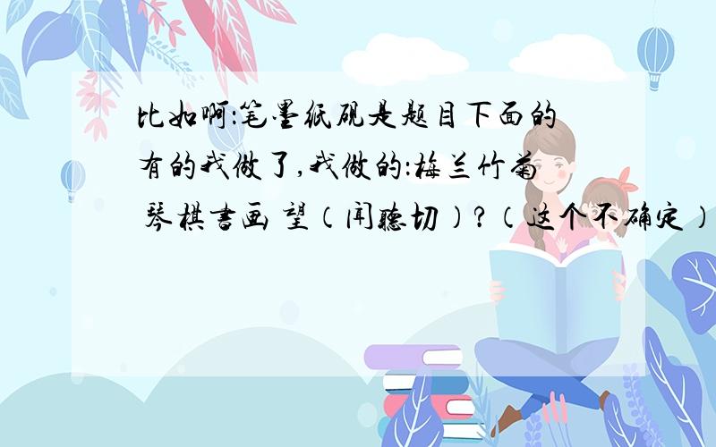 比如啊：笔墨纸砚是题目下面的有的我做了,我做的：梅兰竹菊 琴棋书画 望（闻听切）?（这个不确定）最后一个不会就是花（）（）（）偶表得