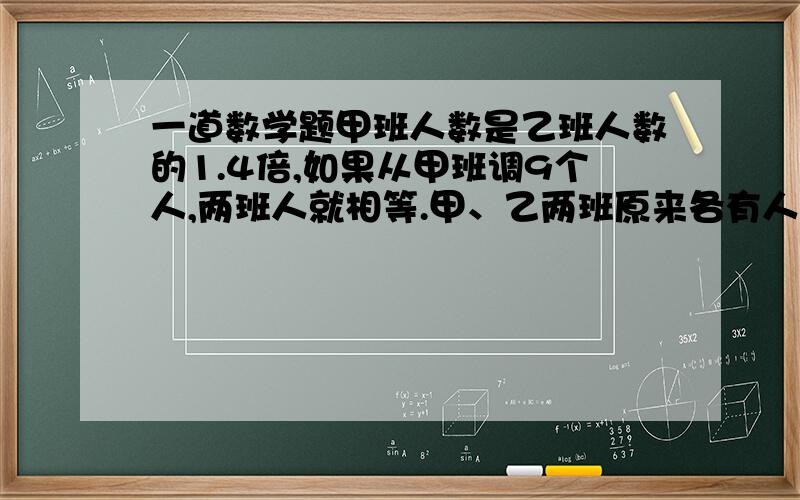 一道数学题甲班人数是乙班人数的1.4倍,如果从甲班调9个人,两班人就相等.甲、乙两班原来各有人多少个?甲班人数是乙班人数的1.4倍,如果从甲班调9个人,两班人就相等.甲、乙两班原来各有人