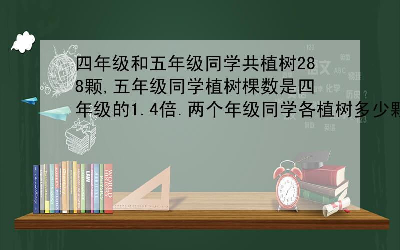 四年级和五年级同学共植树288颗,五年级同学植树棵数是四年级的1.4倍.两个年级同学各植树多少颗?（用算术,方程两种方法解）