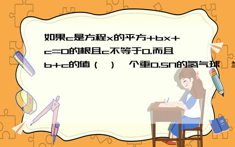 如果c是方程x的平方+bx+c=0的根且c不等于0.而且b+c的值（ ）一个重0.5N的氢气球,当它受到0.2N浮力时,氢气球将（ ）小名用力推停在地面的汽车,但没有推动,这时推力（ ）阻力三角形一边上的高