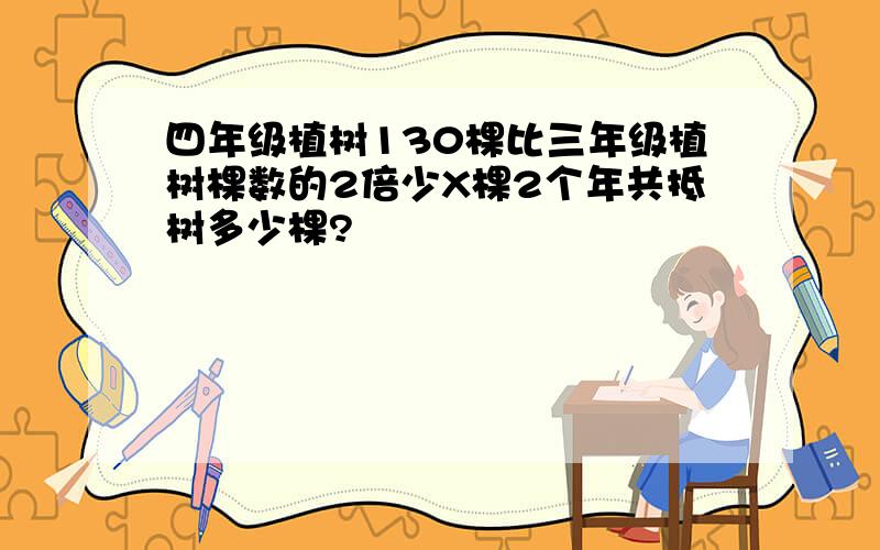 四年级植树130棵比三年级植树棵数的2倍少X棵2个年共抵树多少棵?