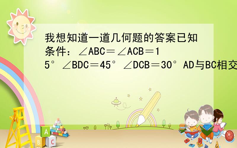 我想知道一道几何题的答案已知条件：∠ABC＝∠ACB＝15°∠BDC＝45°∠DCB＝30°AD与BC相交于E点求 证：△ABD伟什么三角形