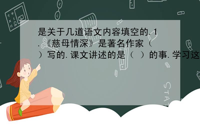 是关于几道语文内容填空的.1.《慈母情深》是著名作家（ ）写的.课文讲述的是（ ）的事.学习这篇课文,主要通过母亲的（ ）、（ ）和（ ）的描写,体会（ ）,感受（ ）,激发（ ）的思想感