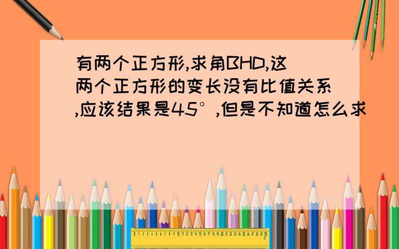 有两个正方形,求角BHD,这两个正方形的变长没有比值关系,应该结果是45°,但是不知道怎么求