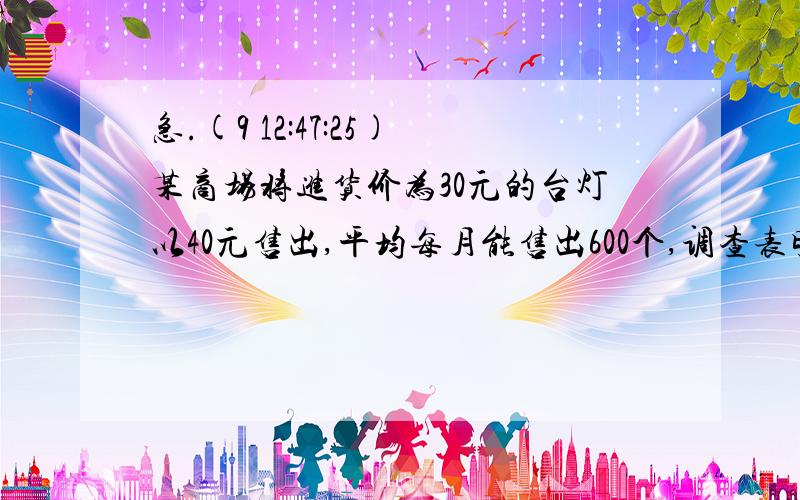 急.(9 12:47:25)某商场将进货价为30元的台灯以40元售出,平均每月能售出600个,调查表明：种种台灯的售价定在40元以上且每上涨1元,其销售量就会减少10个.为了实现平均每月10000元的销售利润,这