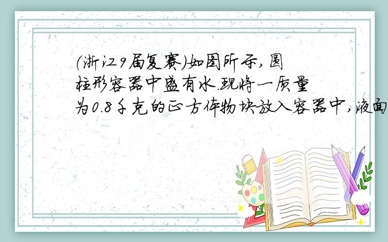 （浙江9届复赛）如图所示,圆柱形容器中盛有水.现将一质量为0.8千克的正方体物块放入容器中,液面上升了1厘米.此时正方体物块有一半露出水面.已知容器的横截面积与正方体横截面积之比为