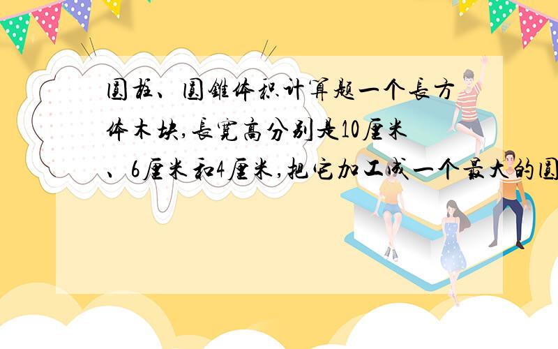 圆柱、圆锥体积计算题一个长方体木块,长宽高分别是10厘米、6厘米和4厘米,把它加工成一个最大的圆柱,这个圆柱的体积是（ ）立方厘米；如果这个圆柱的高是一个圆锥高的2/9,并且圆锥的底