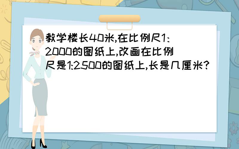 教学楼长40米,在比例尺1：2000的图纸上,改画在比例尺是1:2500的图纸上,长是几厘米?