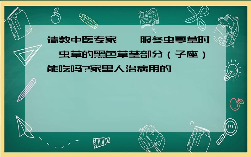 请教中医专家,炖服冬虫夏草时,虫草的黑色草茎部分（子座）能吃吗?家里人治病用的,