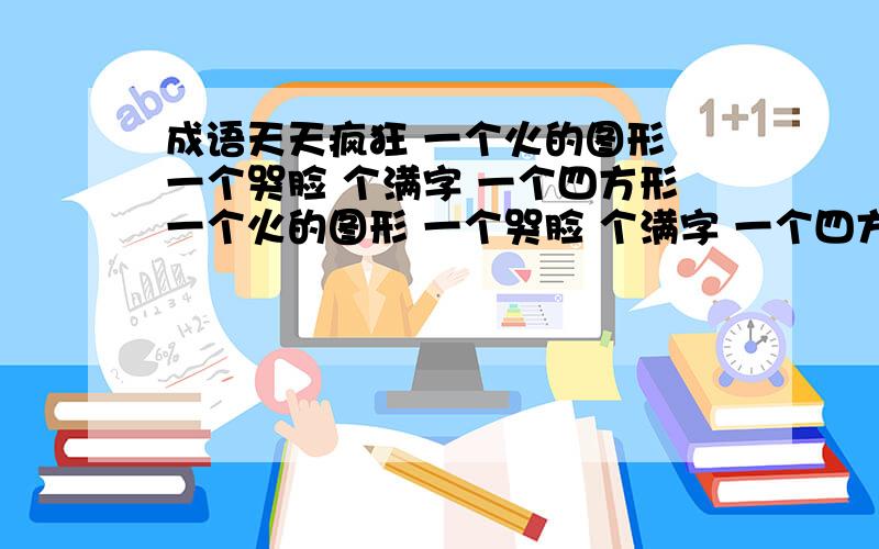 成语天天疯狂 一个火的图形 一个哭脸 个满字 一个四方形一个火的图形 一个哭脸 个满字 一个四方形猜一成语