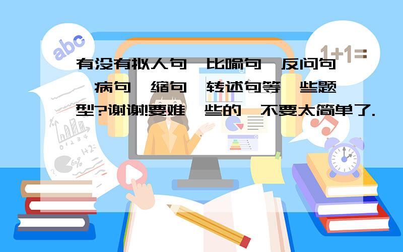 有没有拟人句,比喻句,反问句,病句,缩句,转述句等一些题型?谢谢!要难一些的,不要太简单了.