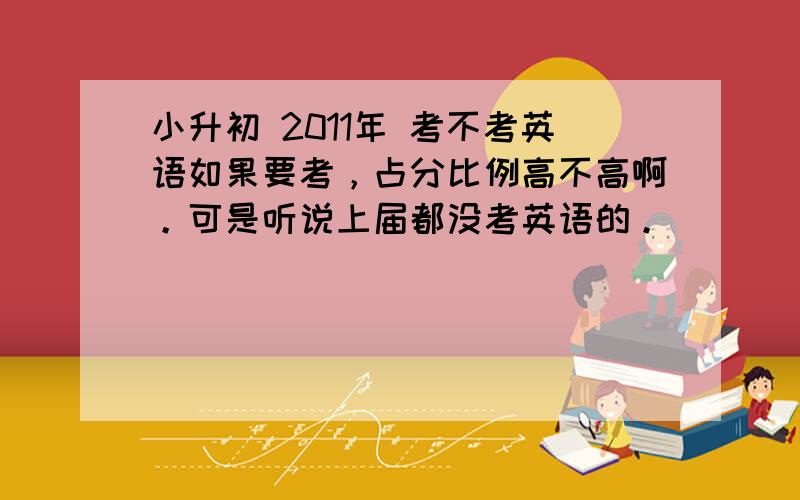 小升初 2011年 考不考英语如果要考，占分比例高不高啊。可是听说上届都没考英语的。