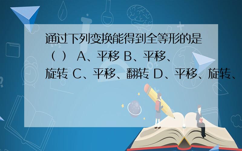 通过下列变换能得到全等形的是（ ） A、平移 B、平移、旋转 C、平移、翻转 D、平移、旋转、翻转通过下列变换能得到全等形的是（ ）A、平移 B、平移、旋转 C、平移、翻转 D、平移、旋转