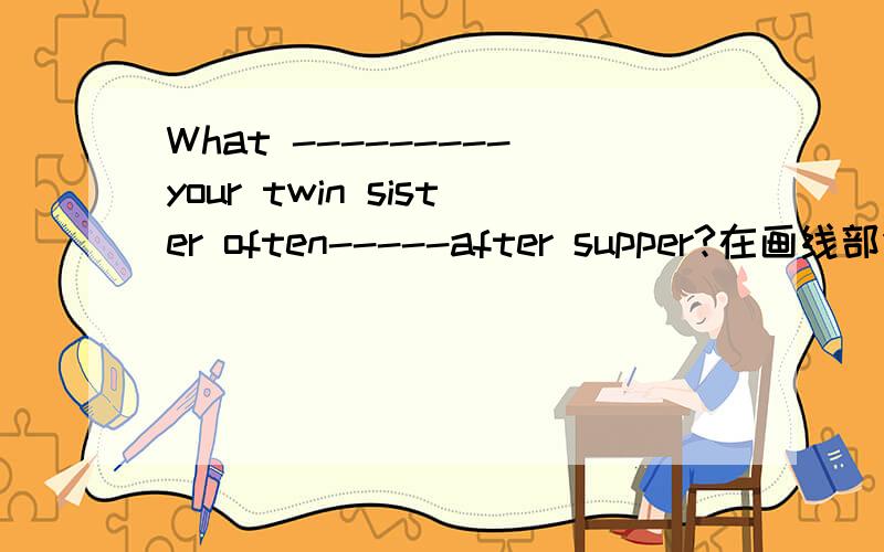 What ---------your twin sister often-----after supper?在画线部分填上适当的动词.