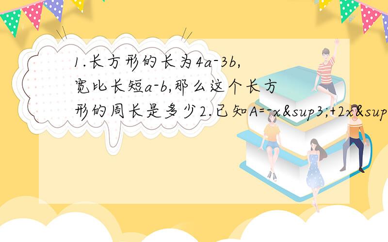 1.长方形的长为4a-3b,宽比长短a-b,那么这个长方形的周长是多少2.已知A=-x³+2x²-3x-1,B=-2+x+x²（1）A+B（2）2（A-B)(3) 2A-[B-(B-A)]3.多项式f（x)的2倍减去多项式2x^n+3-9x^n+2+5x^n+1-2x^n的差为多项