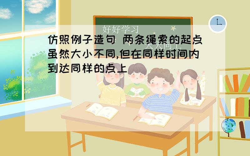 仿照例子造句 两条绳索的起点虽然大小不同,但在同样时间内到达同样的点上