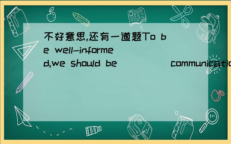 不好意思,还有一道题To be well-informed,we should be ____ communication_____each other_____what happens to us.A   on; for ; about     B   in; for ;for       C  with;by;at    D.in with; about