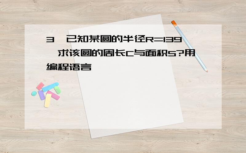 3、已知某圆的半径R=139,求该圆的周长C与面积S?用编程语言