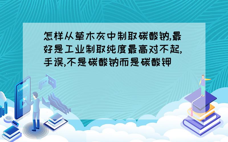 怎样从草木灰中制取碳酸钠,最好是工业制取纯度最高对不起,手误,不是碳酸钠而是碳酸钾