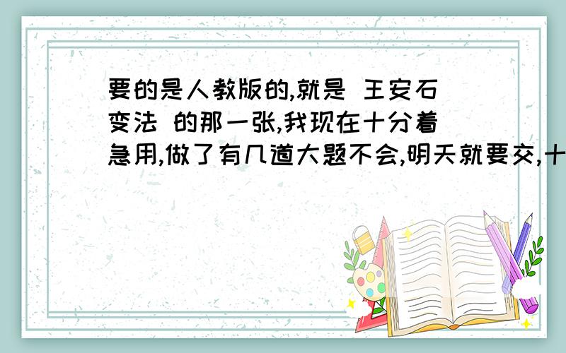 要的是人教版的,就是 王安石变法 的那一张,我现在十分着急用,做了有几道大题不会,明天就要交,十分着急