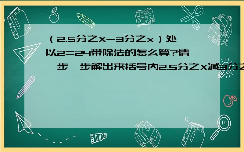 （2.5分之X-3分之x）处以2=24带除法的怎么算?请一步一步解出来括号内2.5分之X减3分之X括号外除以2=24