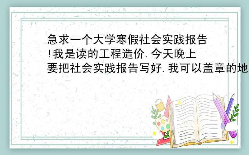 急求一个大学寒假社会实践报告!我是读的工程造价.今天晚上要把社会实践报告写好.我可以盖章的地方是：公安局的章.粮站的章.还有就是 汽车厂的章.跪求谁给我一个实践报告.注意!是报告.