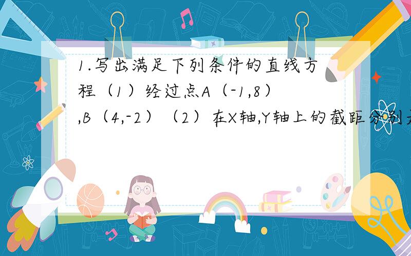 1.写出满足下列条件的直线方程（1）经过点A（-1,8）,B（4,-2）（2）在X轴,Y轴上的截距分别是4,-32.已知点A（7,-4）,B（-5,6）.求线段AB垂直平分线的方程4.已知△ABC的顶点A（8,5）,B（4,-2）,C（-6,3