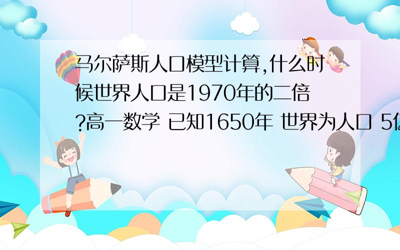 马尔萨斯人口模型计算,什么时候世界人口是1970年的二倍?高一数学 已知1650年 世界为人口 5亿,当时人口的年增长率为0.3%,1970年 世界为人口 36亿,当时人口的年增长率为2.1%用马尔萨斯人口模型