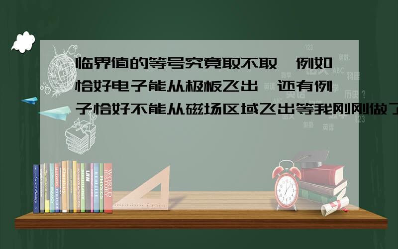 临界值的等号究竟取不取,例如恰好电子能从极板飞出,还有例子恰好不能从磁场区域飞出等我刚刚做了一份广州的调研题,里面就是求电子能从极板间飞出的范围,但是答案说不能取等号,取了