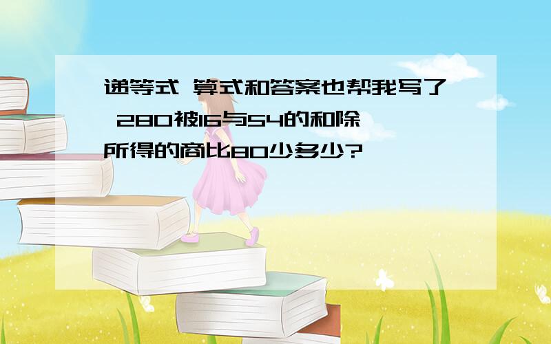 递等式 算式和答案也帮我写了 280被16与54的和除,所得的商比80少多少?