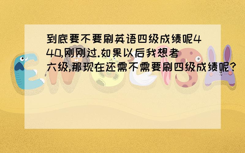 到底要不要刷英语四级成绩呢440,刚刚过.如果以后我想考六级,那现在还需不需要刷四级成绩呢?