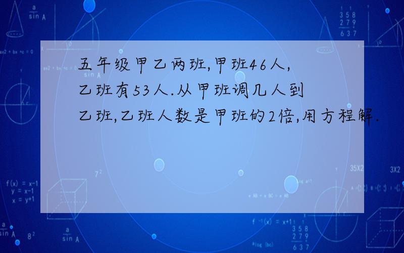 五年级甲乙两班,甲班46人,乙班有53人.从甲班调几人到乙班,乙班人数是甲班的2倍,用方程解.