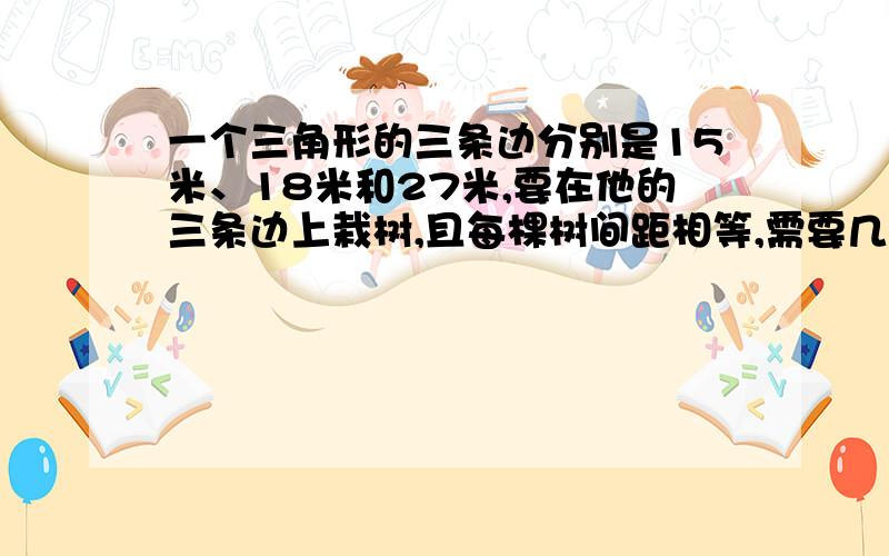 一个三角形的三条边分别是15米、18米和27米,要在他的三条边上栽树,且每棵树间距相等,需要几棵树