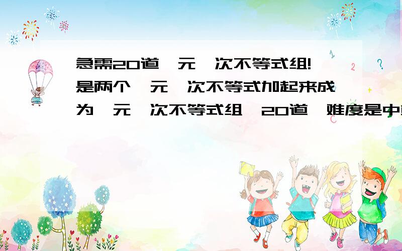 急需20道一元一次不等式组!是两个一元一次不等式加起来成为一元一次不等式组,20道,难度是中或以上,有答案就写,没答案就不用,