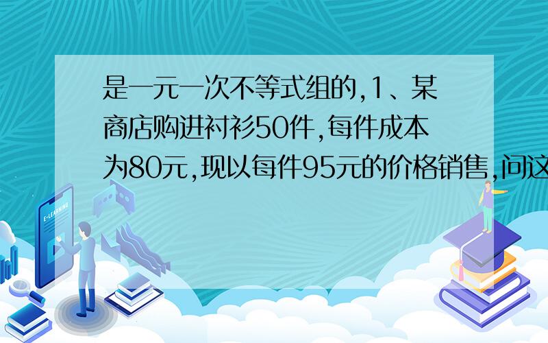 是一元一次不等式组的,1、某商店购进衬衫50件,每件成本为80元,现以每件95元的价格销售,问这家店至少销售多少件衬衫,销售收入才能超过总成本?2、某商品的成本为2000元,标价为2800元,如果商