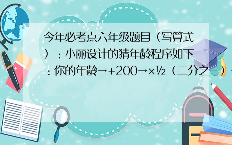 今年必考点六年级题目（写算式）：小丽设计的猜年龄程序如下：你的年龄→+200→×½（二分之一）→-100输入年龄x,请用最简单的式子表示输出数.如果爸爸输入自己的年龄后,输出的结果