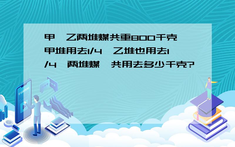 甲、乙两堆煤共重800千克,甲堆用去1/4,乙堆也用去1/4,两堆煤一共用去多少千克?